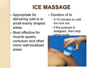 ICE MASSAGE
 Appropriate for
delivering cold tx to
small evenly shaped
areas.
 Most effective for
muscle spasm,
contusion and other
minor well-localized
areas
 Duration of tx
◦ 5-15 minutes or until
ice runs out
◦ if the purpose is
analgesic, then stop
when numb
 