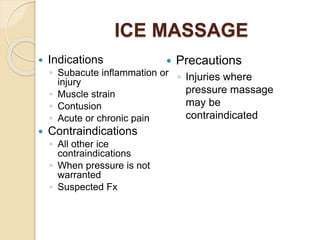ICE MASSAGE
 Indications
◦ Subacute inflammation or
injury
◦ Muscle strain
◦ Contusion
◦ Acute or chronic pain
 Contraindications
◦ All other ice
contraindications
◦ When pressure is not
warranted
◦ Suspected Fx
 Precautions
◦ Injuries where
pressure massage
may be
contraindicated
 