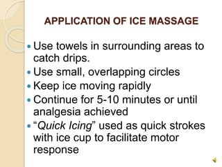APPLICATION OF ICE MASSAGE
 Use towels in surrounding areas to
catch drips.
 Use small, overlapping circles
 Keep ice moving rapidly
 Continue for 5-10 minutes or until
analgesia achieved
 “Quick Icing” used as quick strokes
with ice cup to facilitate motor
response
 