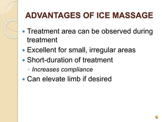 ADVANTAGES OF ICE MASSAGE
 Treatment area can be observed during
treatment
 Excellent for small, irregular areas
 Short-duration of treatment
◦ Increases compliance
 Can elevate limb if desired
 