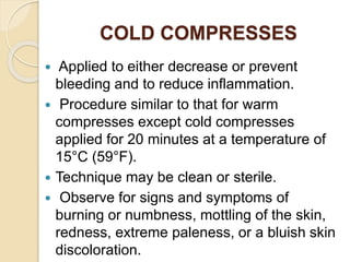 COLD COMPRESSES
 Applied to either decrease or prevent
bleeding and to reduce inflammation.
 Procedure similar to that for warm
compresses except cold compresses
applied for 20 minutes at a temperature of
15°C (59°F).
 Technique may be clean or sterile.
 Observe for signs and symptoms of
burning or numbness, mottling of the skin,
redness, extreme paleness, or a bluish skin
discoloration.
 