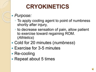 CRYOKINETICS
 Purpose:
◦ To apply cooling agent to point of numbness
shortly after injury,
◦ to decrease sensation of pain, allow patient
to exercise toward regaining ROM.
(Athletics)
 Cold for 20 minutes (numbness)
 Exercise for 3-5 minutes
 Re-cooling
 Repeat about 5 times
 