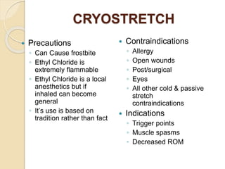 CRYOSTRETCH
 Precautions
◦ Can Cause frostbite
◦ Ethyl Chloride is
extremely flammable
◦ Ethyl Chloride is a local
anesthetics but if
inhaled can become
general
◦ It’s use is based on
tradition rather than fact
 Contraindications
◦ Allergy
◦ Open wounds
◦ Post/surgical
◦ Eyes
◦ All other cold & passive
stretch
contraindications
 Indications
◦ Trigger points
◦ Muscle spasms
◦ Decreased ROM
 