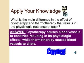 Apply Your Knowledge
What is the main difference in the effect of
cryotherapy and thermotherapy that results in
the physiologic response of each?
ANSWER: Cryotherapy causes blood vessels
to constrict, resulting in its physiologic
effects, while thermotherapy causes blood
vessels to dilate.
 