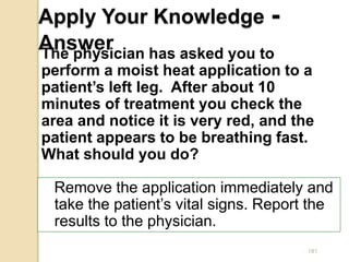 181
Apply Your Knowledge -
Answer
Remove the application immediately and
take the patient’s vital signs. Report the
results to the physician.
The physician has asked you to
perform a moist heat application to a
patient’s left leg. After about 10
minutes of treatment you check the
area and notice it is very red, and the
patient appears to be breathing fast.
What should you do?
 