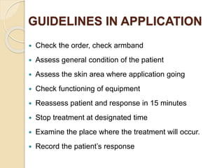 GUIDELINES IN APPLICATION
 Check the order, check armband
 Assess general condition of the patient
 Assess the skin area where application going
 Check functioning of equipment
 Reassess patient and response in 15 minutes
 Stop treatment at designated time
 Examine the place where the treatment will occur.
 Record the patient’s response
 