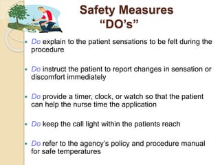 Safety Measures
“DO’s”
 Do explain to the patient sensations to be felt during the
procedure
 Do instruct the patient to report changes in sensation or
discomfort immediately
 Do provide a timer, clock, or watch so that the patient
can help the nurse time the application
 Do keep the call light within the patients reach
 Do refer to the agency’s policy and procedure manual
for safe temperatures
 