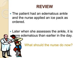 REVIEW
 The patient had an edematous ankle
and the nurse applied an ice pack as
ordered.
 Later when she assesses the ankle, it is
more edematous than earlier in the day.
 What should the nurse do now?
 