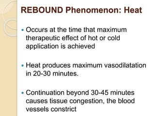 REBOUND Phenomenon: Heat
 Occurs at the time that maximum
therapeutic effect of hot or cold
application is achieved
 Heat produces maximum vasodilatation
in 20-30 minutes.
 Continuation beyond 30-45 minutes
causes tissue congestion, the blood
vessels constrict
 