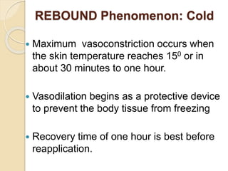 REBOUND Phenomenon: Cold
 Maximum vasoconstriction occurs when
the skin temperature reaches 150 or in
about 30 minutes to one hour.
 Vasodilation begins as a protective device
to prevent the body tissue from freezing
 Recovery time of one hour is best before
reapplication.
 