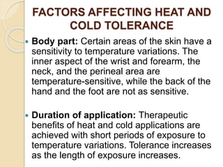 FACTORS AFFECTING HEAT AND
COLD TOLERANCE
 Body part: Certain areas of the skin have a
sensitivity to temperature variations. The
inner aspect of the wrist and forearm, the
neck, and the perineal area are
temperature-sensitive, while the back of the
hand and the foot are not as sensitive.
 Duration of application: Therapeutic
benefits of heat and cold applications are
achieved with short periods of exposure to
temperature variations. Tolerance increases
as the length of exposure increases.
 
