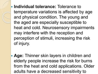  Individual tolerance: Tolerance to
temperature variations is affected by age
and physical condition. The young and
the aged are especially susceptible to
heat and cold. Neurosensory impairments
may interfere with the reception and
perception of stimuli, increasing the risk
of injury.
 Age: Thinner skin layers in children and
elderly people increase the risk for burns
from the heat and cold applications. Older
adults have a decreased sensitivity to
 