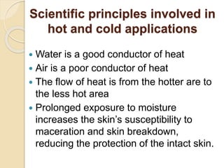 Scientific principles involved in
hot and cold applications
 Water is a good conductor of heat
 Air is a poor conductor of heat
 The flow of heat is from the hotter are to
the less hot area
 Prolonged exposure to moisture
increases the skin’s susceptibility to
maceration and skin breakdown,
reducing the protection of the intact skin.
 