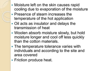  Moisture left on the skin causes rapid
cooling due to evaporation of the moisture
 Presence of steam increases the
temperature of the hot application
 Oil acts as insulator and delays the
transmission of heat
 Woolen absorb moisture slowly, but hold
moisture longer and cool off less quickly
than the cotton materials.
 The temperature tolerance varies with
individuals and according to the site and
area covered
 Friction produce heat.
 
