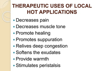THERAPEUTIC USES OF LOCAL
HOT APPLICATIONS
 Decreases pain
 Decreases muscle tone
 Promote healing
 Promotes suppuration
 Relives deep congestion
 Softens the exudates
 Provide warmth
 Stimulates peristalsis
 