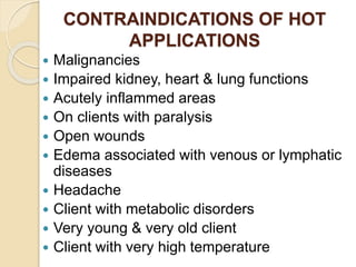 CONTRAINDICATIONS OF HOT
APPLICATIONS
 Malignancies
 Impaired kidney, heart & lung functions
 Acutely inflammed areas
 On clients with paralysis
 Open wounds
 Edema associated with venous or lymphatic
diseases
 Headache
 Client with metabolic disorders
 Very young & very old client
 Client with very high temperature
 