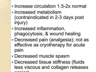  Increase circulation 1.5-2x normal
 Increased metabolism
(contraindicated in 2-3 days post
injury)
 Increased inflammation,
phagocytosis, & wound healing
 Decreased pain (analgesia); not as
effective as cryotherapy for acute
pain
 Decreased muscle spasm
 Decreased tissue stiffness (fluids
less viscous and collagen releases
 