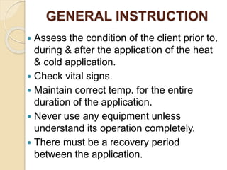 GENERAL INSTRUCTION
 Assess the condition of the client prior to,
during & after the application of the heat
& cold application.
 Check vital signs.
 Maintain correct temp. for the entire
duration of the application.
 Never use any equipment unless
understand its operation completely.
 There must be a recovery period
between the application.
 