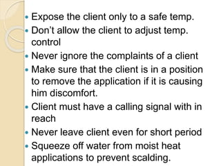  Expose the client only to a safe temp.
 Don’t allow the client to adjust temp.
control
 Never ignore the complaints of a client
 Make sure that the client is in a position
to remove the application if it is causing
him discomfort.
 Client must have a calling signal with in
reach
 Never leave client even for short period
 Squeeze off water from moist heat
applications to prevent scalding.
 