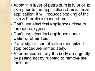  Apply thin layer of petroleum jelly or oil to
skin prior to the application of moist heat
application. It will reduces soaking of the
skin & therefore maceration.
 Don’t use electrical appliances close to
the open oxygen.
 Don’t use electrical appliances near
water or other fluid.
 If any sign of complication recognized
stop procedure immediately.
 After procedure, dry the body area gently
by patting not by rubbing to remove the
moisture.
 