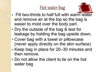 Hot water bag
 Fill two-thirds to half full with warm water
and remove air at the top so the bag is
easier to mold over the body part.
 Dry the outside of the bag & test for
leakage by holding the bag upside down.
 Cover bag with a towel or pillowcase
(never apply directly on the skin surface)
 Keep bag in place for 20–30 minutes and
then remove.
 Do not allow the client to lie on the hot
water bag
 