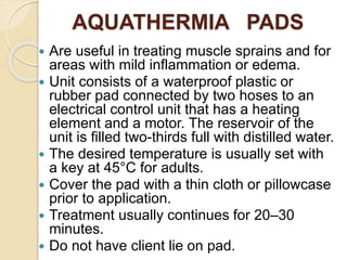 AQUATHERMIA PADS
 Are useful in treating muscle sprains and for
areas with mild inflammation or edema.
 Unit consists of a waterproof plastic or
rubber pad connected by two hoses to an
electrical control unit that has a heating
element and a motor. The reservoir of the
unit is filled two-thirds full with distilled water.
 The desired temperature is usually set with
a key at 45°C for adults.
 Cover the pad with a thin cloth or pillowcase
prior to application.
 Treatment usually continues for 20–30
minutes.
 Do not have client lie on pad.
 
