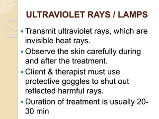 ULTRAVIOLET RAYS / LAMPS
 Transmit ultraviolet rays, which are
invisible heat rays.
 Observe the skin carefully during
and after the treatment.
 Client & therapist must use
protective goggles to shut out
reflected harmful rays.
 Duration of treatment is usually 20-
30 min
 