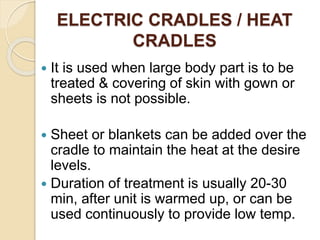 ELECTRIC CRADLES / HEAT
CRADLES
 It is used when large body part is to be
treated & covering of skin with gown or
sheets is not possible.
 Sheet or blankets can be added over the
cradle to maintain the heat at the desire
levels.
 Duration of treatment is usually 20-30
min, after unit is warmed up, or can be
used continuously to provide low temp.
 