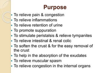 Purpose
 To relieve pain & congestion
 To relieve inflammations
 To relieve retention of urine
 To promote suppuration
 To stimulate peristalsis & relieve tympanites
 To relieve intestinal & renal colic
 To soften the crust & for the easy removal of
the crust
 To help in the absorption of the exudates
 To relieve muscular spasm
 To relieve congestion in the internal organs
 