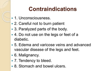Contraindications
 1. Unconsciousness.
 2. Careful not to burn patient
 3. Paralyzed parts of the body.
 4. Do not use on the legs or feet of a
diabetic.
 5. Edema and varicose veins and advanced
vascular disease of the legs and feet.
 6. Malignancy.
 7. Tendency to bleed.
 8. Stomach and bowel ulcers.
 