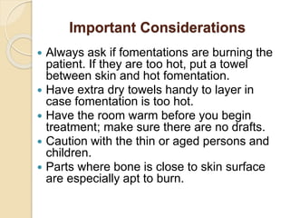 Important Considerations
 Always ask if fomentations are burning the
patient. If they are too hot, put a towel
between skin and hot fomentation.
 Have extra dry towels handy to layer in
case fomentation is too hot.
 Have the room warm before you begin
treatment; make sure there are no drafts.
 Caution with the thin or aged persons and
children.
 Parts where bone is close to skin surface
are especially apt to burn.
 