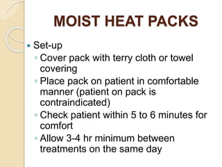 MOIST HEAT PACKS
 Set-up
◦ Cover pack with terry cloth or towel
covering
◦ Place pack on patient in comfortable
manner (patient on pack is
contraindicated)
◦ Check patient within 5 to 6 minutes for
comfort
◦ Allow 3-4 hr minimum between
treatments on the same day
 