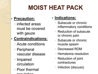 MOIST HEAT PACK
 Precaution:
◦ infected areas
must be covered
with gauze
 Contraindications:
◦ Acute conditions
◦ Peripheral
vascular disease
◦ Impaired
circulation
◦ Poor thermal
 Indications:
◦ Subacute or chronic
inflammatory conditions
◦ Reduction of subacute
or chronic pain
◦ Subacute or chronic
muscle spasm
◦ Decreased ROM
◦ Hematoma resolution
◦ Reduction of joint
contractures
◦ Infection (discuss)
 