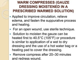 WARM COMPRESSES (GAUZE
DRESSING MOISTENED IN A
PRESCRIBED WARMED SOLUTION)
 Applied to improve circulation, relieve
edema, and fasten the suppurative process
and healing.
 For an open wound, use sterile technique.
 Solution to moisten the gauze can be
heated first to 40.5°C (105°F) or procedure
is similar to application of a wet to dry
dressing and the use of a hot water bag or a
heating pad to cover the dressing.
 Remove compress after 20–30 minutes
and redress wound.
 