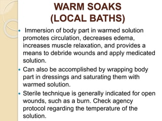 WARM SOAKS
(LOCAL BATHS)
 Immersion of body part in warmed solution
promotes circulation, decreases edema,
increases muscle relaxation, and provides a
means to debride wounds and apply medicated
solution.
 Can also be accomplished by wrapping body
part in dressings and saturating them with
warmed solution.
 Sterile technique is generally indicated for open
wounds, such as a burn. Check agency
protocol regarding the temperature of the
solution.
 
