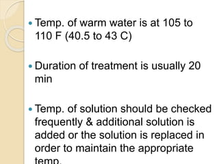  Temp. of warm water is at 105 to
110 F (40.5 to 43 C)
 Duration of treatment is usually 20
min
 Temp. of solution should be checked
frequently & additional solution is
added or the solution is replaced in
order to maintain the appropriate
 