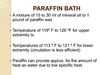 PARAFFIN BATH
 A mixture of 15 to 30 ml of mineral oil to 1
pound of paraffin wax
 Temperature of 118º F to 126 ºF for upper
extremity tx.
 Temperatures of 113 º F to 121 º F for lower
extremity (circulation is less efficient)
 Paraffin can provide approx. 6x the amount of
heat as water due to low specific heat.
 