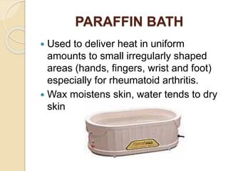PARAFFIN BATH
 Used to deliver heat in uniform
amounts to small irregularly shaped
areas (hands, fingers, wrist and foot)
especially for rheumatoid arthritis.
 Wax moistens skin, water tends to dry
skin
 