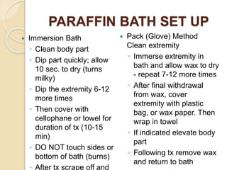 PARAFFIN BATH SET UP
 Immersion Bath
◦ Clean body part
◦ Dip part quickly; allow
10 sec. to dry (turns
milky)
◦ Dip the extremity 6-12
more times
◦ Then cover with
cellophane or towel for
duration of tx (10-15
min)
◦ DO NOT touch sides or
bottom of bath (burns)
◦ After tx scrape off and
 Pack (Glove) Method
Clean extremity
◦ Immerse extremity in
bath and allow wax to dry
- repeat 7-12 more times
◦ After final withdrawal
from wax, cover
extremity with plastic
bag, or wax paper. Then
wrap in towel
◦ If indicated elevate body
part
◦ Following tx remove wax
and return to bath
 