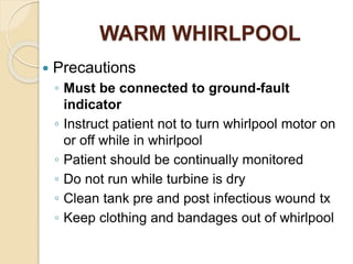 WARM WHIRLPOOL
 Precautions
◦ Must be connected to ground-fault
indicator
◦ Instruct patient not to turn whirlpool motor on
or off while in whirlpool
◦ Patient should be continually monitored
◦ Do not run while turbine is dry
◦ Clean tank pre and post infectious wound tx
◦ Keep clothing and bandages out of whirlpool
 