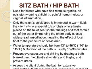 SITZ BATH / HIP BATH
 Used for clients who have had rectal surgeries, an
episiotomy during childbirth, painful hemorrhoids, or
vaginal inflammation.
 Only the client’s pelvic area is immersed in warm fluid;
the client sits in a special tub or chair or in a basin
placed on the toilet seat so that the legs and feet remain
out of the water (immersing the entire body causes
widespread vasodilation, negating the effect of local
heat to the perineum or pelvic area).
 Water temperature should be from 43° to 46°C (110° to
115°F) & Duration of the bath is usually 15–30 minutes.
 Prevent overexposure and chilling by draping a bath
blanket over the client’s shoulders and thighs, and
prevent drafts.
 Assess the client during the bath for extensive
 