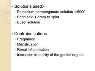  Solutions used:-
◦ Potassium permanganate solution 1:5000
◦ Boric acid 1 dram to 1pint
◦ Eusol solution
 Contraindications
◦ Pregnancy
◦ Menstruation
◦ Renal inflammation
◦ Increased irritability of the genital organs
 