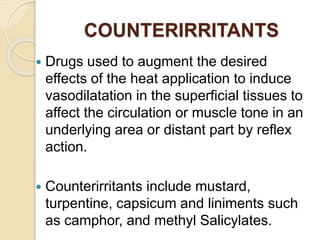 COUNTERIRRITANTS
 Drugs used to augment the desired
effects of the heat application to induce
vasodilatation in the superficial tissues to
affect the circulation or muscle tone in an
underlying area or distant part by reflex
action.
 Counterirritants include mustard,
turpentine, capsicum and liniments such
as camphor, and methyl Salicylates.
 