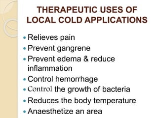  Relieves pain
 Prevent gangrene
 Prevent edema & reduce
inflammation
 Control hemorrhage
 Control the growth of bacteria
 Reduces the body temperature
 Anaesthetize an area
THERAPEUTIC USES OF
LOCAL COLD APPLICATIONS
 