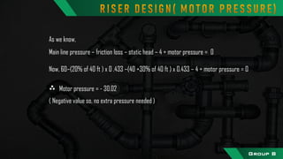 As we know,
Main line pressure – friction loss – static head – 4 + motor pressure = 0
Now, 60–(20% of 40 ft ) x 0 .433 –(40 +30% of 40 ft ) x 0.433 – 4 + motor pressure = 0
Motor pressure = - 30.02
( Negative value so, no extra pressure needed )
ֶ
Group B
 