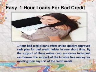 Easy 1 Hour Loans For Bad Credit
1 Hour bad credit loans offers online quickly approved
cash plan for bad credit holder in very short time. By
the support of these online cash assistance individual
can borrow the support of the trouble free money for
meeting their any sort of the credit needs
 
