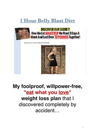 1 Hour Belly Blast Diet
My foolproof, willpower-free,
"eat what you love"  
weight loss plan that I
discovered completely by
accident…
!1
 