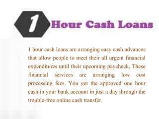 1 hour cash loans are arranging easy cash advances
that allow people to meet their all urgent financial
expenditures until their upcoming paycheck. These
financial services are arranging low cost
processing fees. You get the approved one hour
cash in your bank account in just a day through the
trouble-free online cash transfer.
 