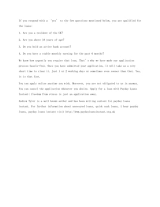 If you respond with a ‘yes’ to the few questions mentioned below, you are qualified for
the loans:

1. Are you a resident of the UK?

2. Are you above 18 years of age?

3. Do you hold an active bank account?

4. Do you have a stable monthly earning for the past 6 months?

We know how urgently you require that loan. That’s why we have made our application
process hassle-free. Once you have submitted your application, it will take us a very
short time to clear it. Just 1 or 2 working days or sometimes even sooner than that. Yes,
it is that fast.

You can apply online anytime you wish. Moreover, you are not obligated to us in anyway.
You can cancel the application whenever you desire. Apply for a loan with Payday Loans
Instant; freedom from stress is just an application away.

Andrew Tyler is a well known author and has been writing content for payday loans
instant. For further information about unsecured loans, quick cash loans, 1 hour payday
loans, payday loans instant visit http://www.paydayloansinstant.org.uk
 