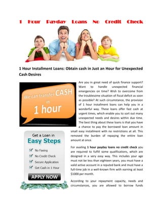 1   Hour      Payday        Loans            No        Credit            Check




1 Hour Installment Loans: Obtain cash in Just an Hour for Unexpected
Cash Desires
                                  Are you in great need of quick finance support?
                                  Want     to    handle     unexpected       financial
                                  emergencies on time? Wish to overcome from
                                  the troublesome situation of fiscal deficit as soon
                                  as possible? At such circumstance, the provision
                                  of 1 hour installment loans can help you in a
                                  wonderful way. These loans offer fast cash at
                                  urgent times, which enable you to sort out many
                                  unexpected needs and desires within due time.
                                  The best thing about these loans is that you have
                                  a chance to pay the borrowed loan amount in
                            small easy installment with no restrictions at all. This
                            removed the burden of repaying the entire loan
                            amount at once.

                            For availing 1 hour payday loans no credit check you
                            are required to fulfill some qualifications, which are
                            designed in a very easy way. This includes your age
                            must not be less than eighteen years, you must have a
                            valid active account in a reputed bank and must have a
                            full-time job in a well-known firm with earning at least
                            $1000 per month.

                            According to your repayment capacity, needs and
                            circumstances, you are allowed to borrow funds
 